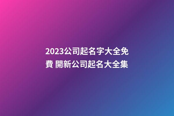 2023公司起名字大全免費 開新公司起名大全集-第1張-公司起名-玄機派